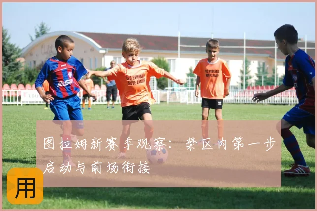 图拉姆新赛季观察:禁区内第一步启动与前场衔接